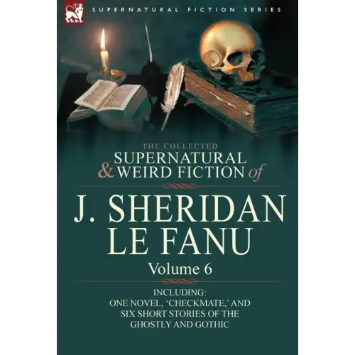 The Collected Supernatural and Weird Fiction of J. Sheridan Le Fanu: Volume 6-Including One Novel, 'Checkmate, ' and Six Short Stories of the Ghostly